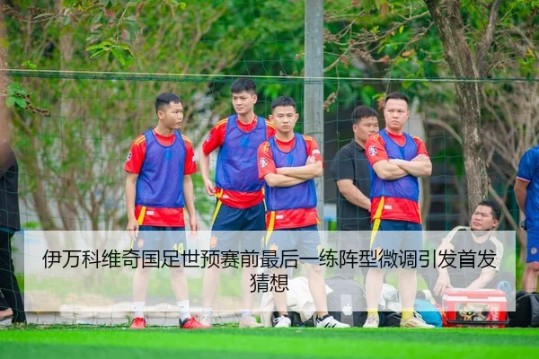 伊万科维奇国足世预赛前最后一练阵型微调引发首发猜想
