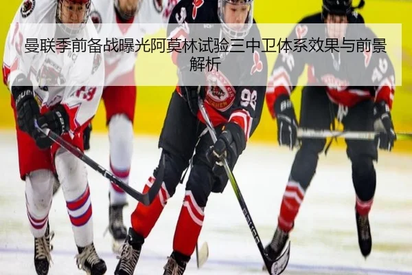 曼联季前备战曝光阿莫林试验三中卫体系效果与前景解析