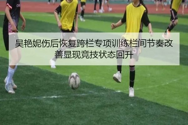 吴艳妮伤后恢复跨栏专项训练栏间节奏改善显现竞技状态回升
