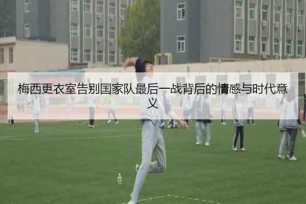 梅西更衣室告别国家队最后一战背后的情感与时代意义