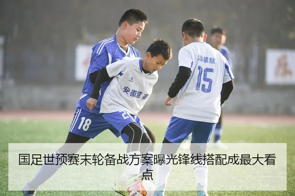 国足世预赛末轮备战方案曝光锋线搭配成最大看点